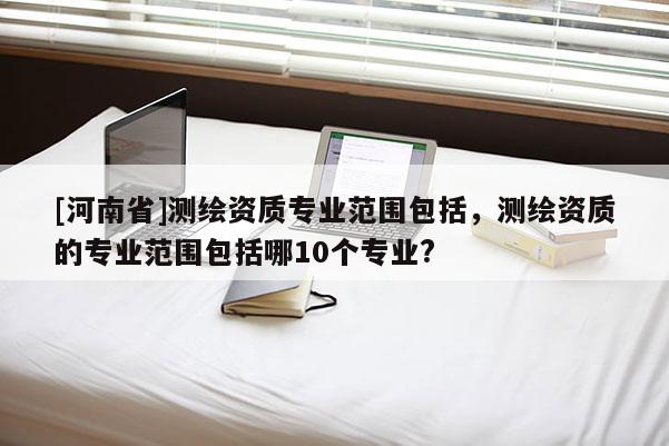 [河南省]测绘资质专业范围包括，测绘资质的专业范围包括哪10个专业?
