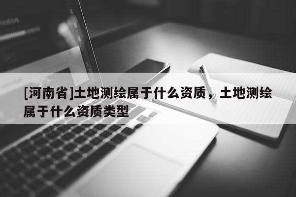 [河南省]土地测绘属于什么资质，土地测绘属于什么资质类型