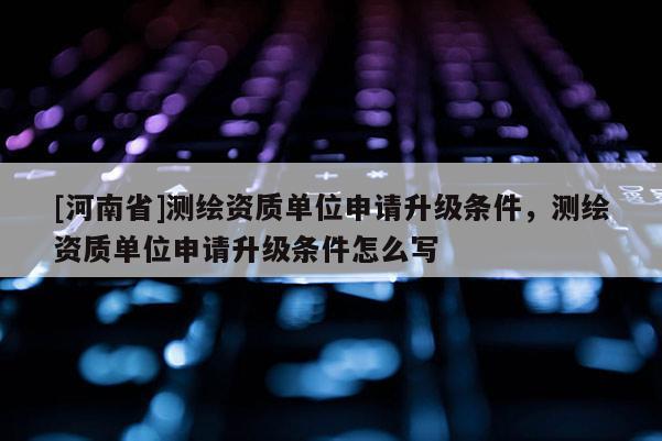 [河南省]测绘资质单位申请升级条件，测绘资质单位申请升级条件怎么写