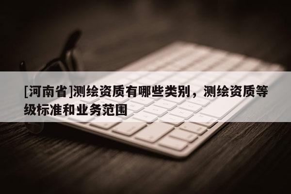 [河南省]测绘资质有哪些类别，测绘资质等级标准和业务范围