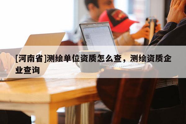 [河南省]测绘单位资质怎么查，测绘资质企业查询