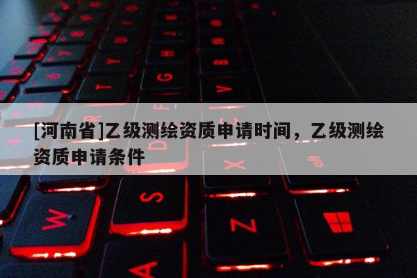 [河南省]乙级测绘资质申请时间，乙级测绘资质申请条件