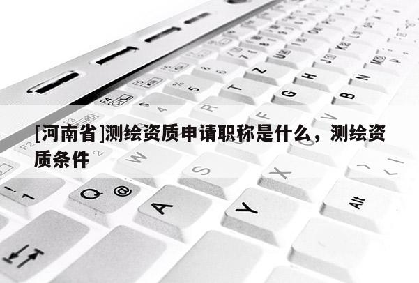 [河南省]测绘资质申请职称是什么，测绘资质条件