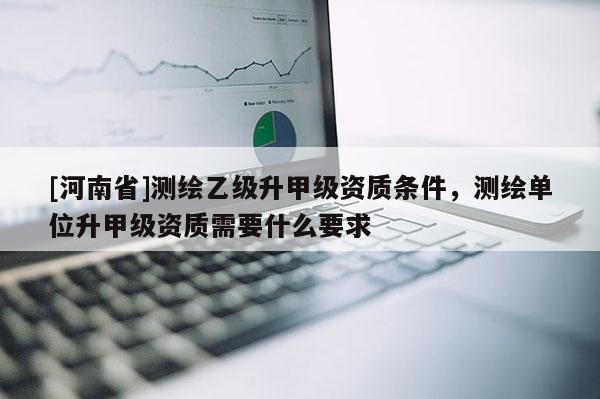 [河南省]测绘乙级升甲级资质条件，测绘单位升甲级资质需要什么要求