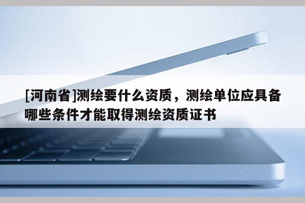 [河南省]测绘要什么资质，测绘单位应具备哪些条件才能取得测绘资质证书