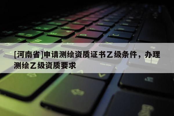 [河南省]申请测绘资质证书乙级条件，办理测绘乙级资质要求