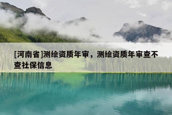 [河南省]测绘资质年审，测绘资质年审查不查社保信息