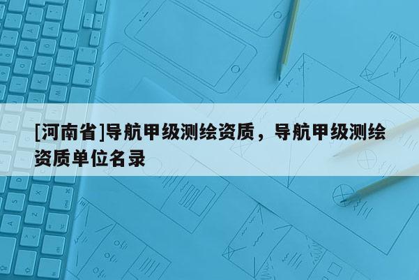 [河南省]导航甲级测绘资质，导航甲级测绘资质单位名录