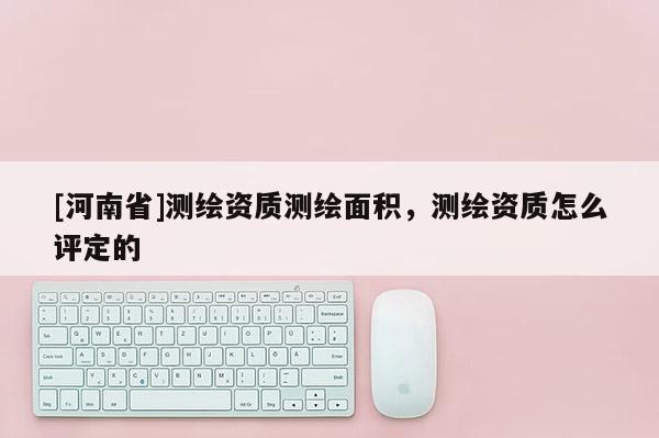 [河南省]测绘资质测绘面积，测绘资质怎么评定的
