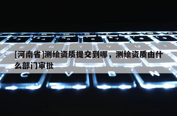 [河南省]测绘资质提交到哪，测绘资质由什么部门审批