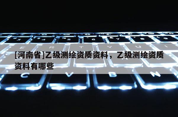 [河南省]乙级测绘资质资料，乙级测绘资质资料有哪些