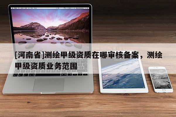 [河南省]测绘甲级资质在哪审核备案，测绘甲级资质业务范围