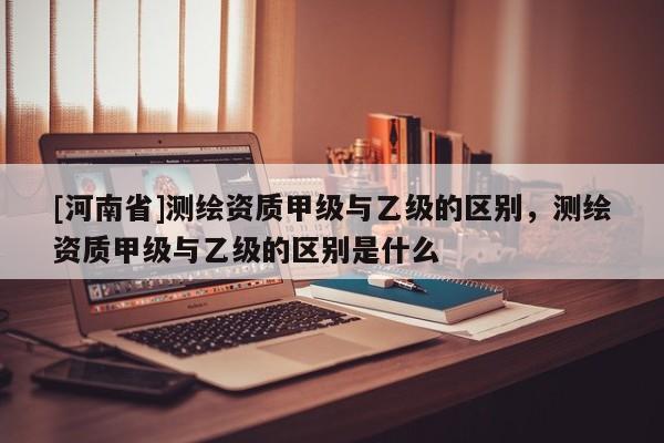 [河南省]测绘资质甲级与乙级的区别，测绘资质甲级与乙级的区别是什么