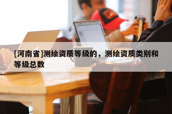 [河南省]测绘资质等级的，测绘资质类别和等级总数