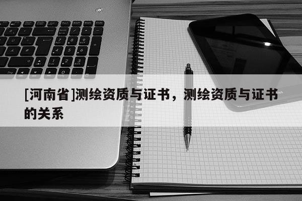 [河南省]测绘资质与证书，测绘资质与证书的关系