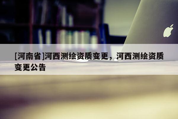 [河南省]河西测绘资质变更，河西测绘资质变更公告