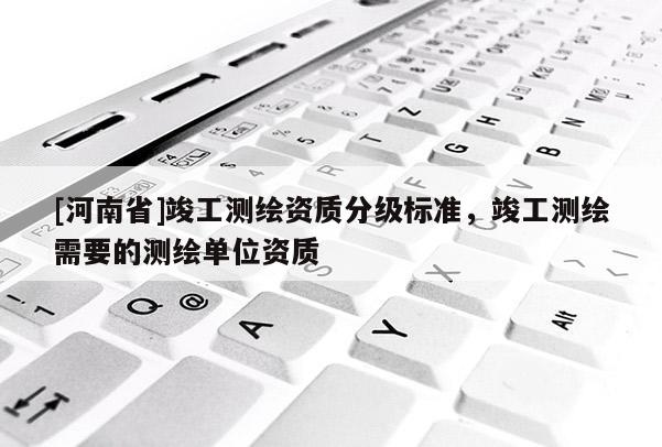[河南省]竣工测绘资质分级标准，竣工测绘需要的测绘单位资质