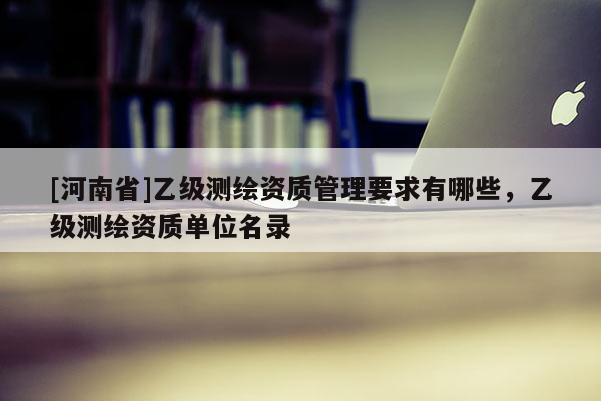 [河南省]乙级测绘资质管理要求有哪些，乙级测绘资质单位名录