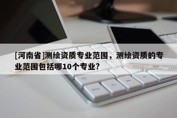 [河南省]测绘资质专业范围，测绘资质的专业范围包括哪10个专业?