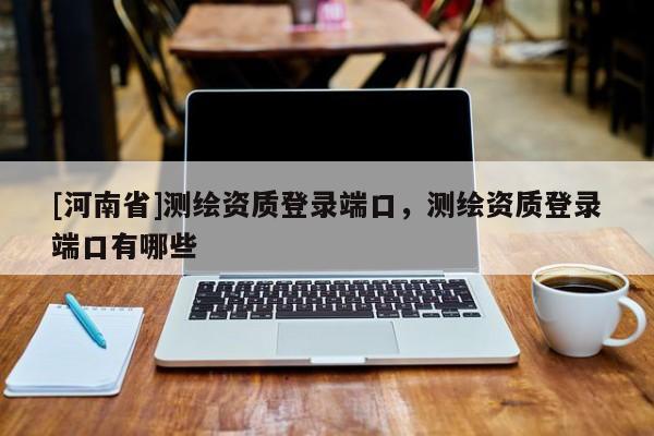[河南省]测绘资质登录端口，测绘资质登录端口有哪些