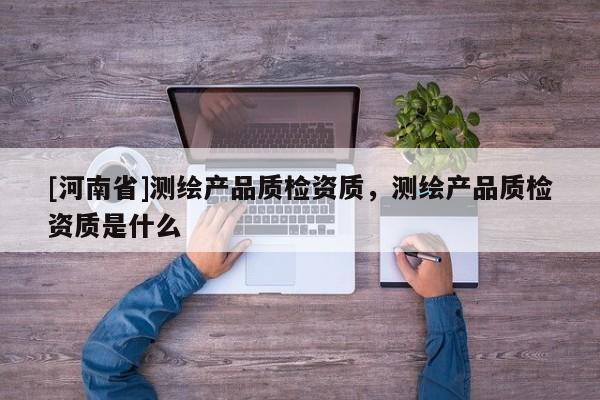 [河南省]测绘产品质检资质，测绘产品质检资质是什么