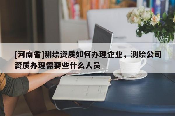 [河南省]测绘资质如何办理企业，测绘公司资质办理需要些什么人员