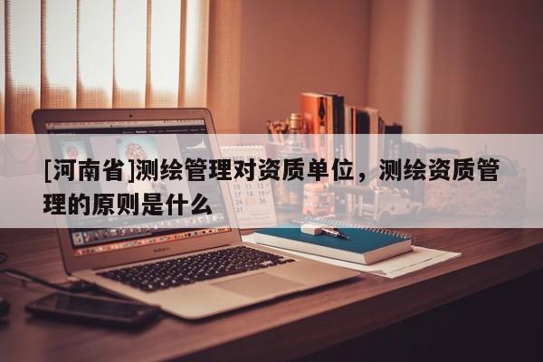 [河南省]测绘管理对资质单位，测绘资质管理的原则是什么