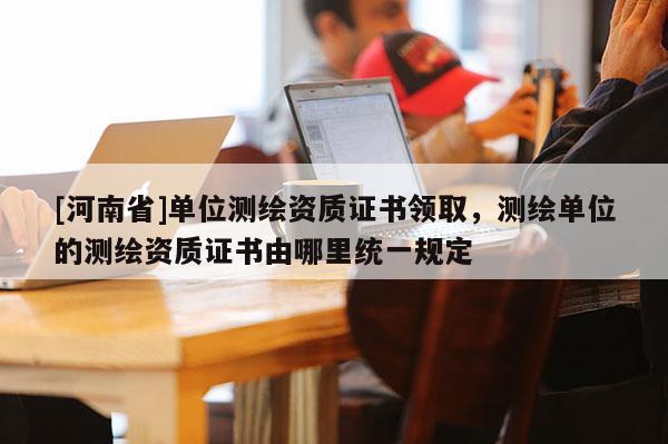 [河南省]单位测绘资质证书领取，测绘单位的测绘资质证书由哪里统一规定