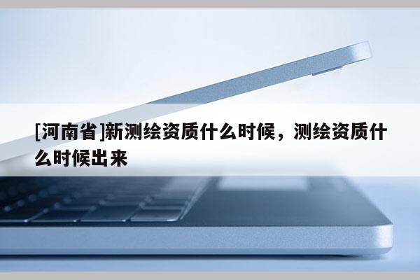 [河南省]新测绘资质什么时候，测绘资质什么时候出来
