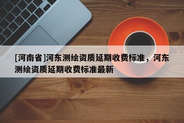 [河南省]河东测绘资质延期收费标准，河东测绘资质延期收费标准最新