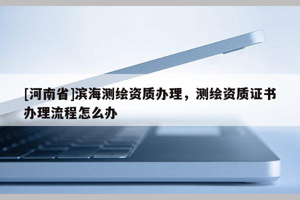 [河南省]滨海测绘资质办理，测绘资质证书办理流程怎么办