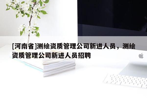 [河南省]测绘资质管理公司新进人员，测绘资质管理公司新进人员 *** 