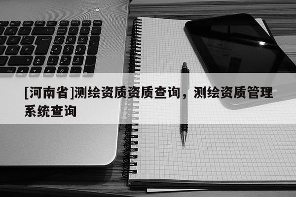 [河南省]测绘资质资质查询，测绘资质管理系统查询