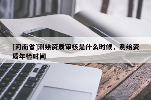 [河南省]测绘资质审核是什么时候，测绘资质年检时间