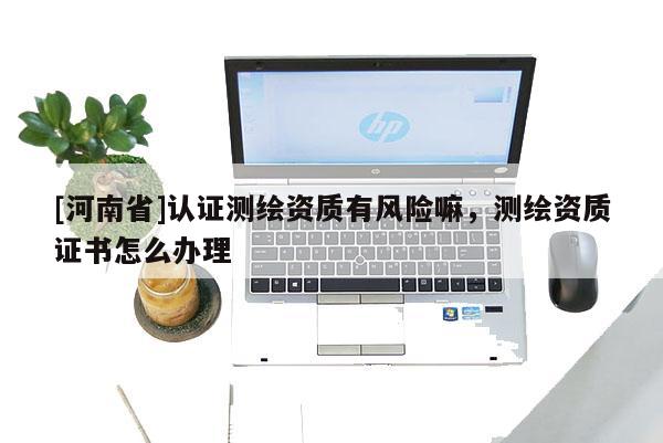 [河南省]认证测绘资质有风险嘛，测绘资质证书怎么办理