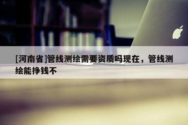 [河南省]管线测绘需要资质吗现在，管线测绘能挣钱不