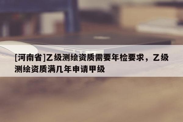 [河南省]乙级测绘资质需要年检要求，乙级测绘资质满几年申请甲级