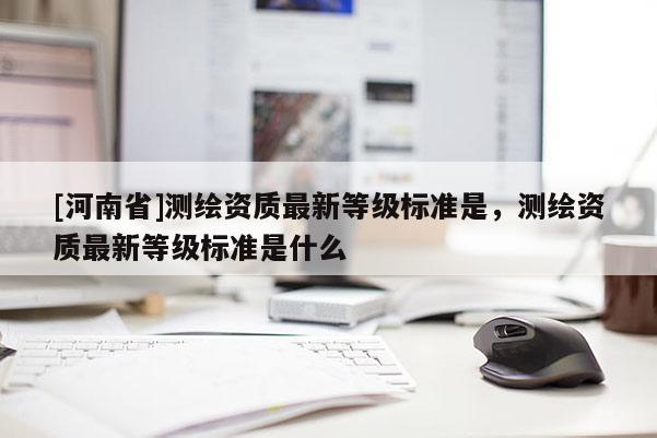 [河南省]测绘资质最新等级标准是，测绘资质最新等级标准是什么