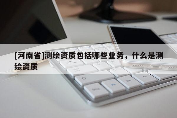 [河南省]测绘资质包括哪些业务，什么是测绘资质