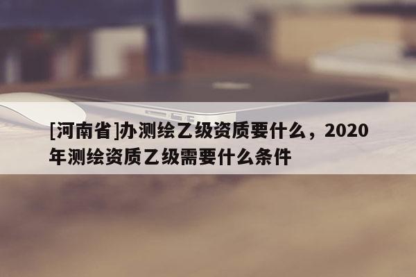[河南省]办测绘乙级资质要什么，2020年测绘资质乙级需要什么条件