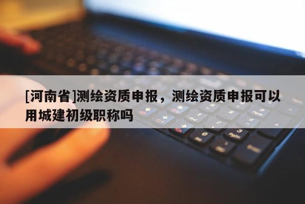[河南省]测绘资质申报，测绘资质申报可以用城建初级职称吗