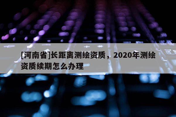[河南省]长距离测绘资质，2020年测绘资质续期怎么办理