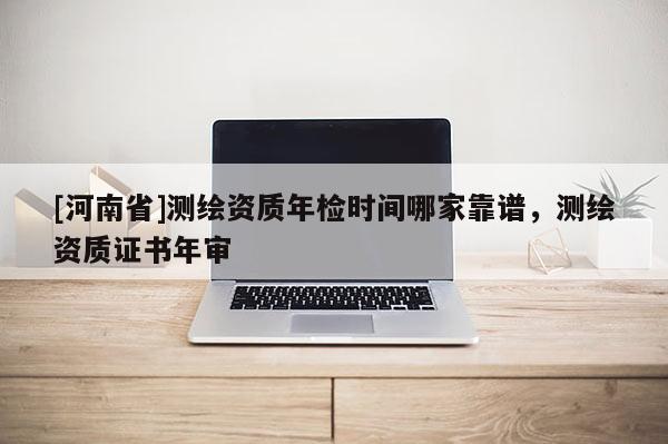 [河南省]测绘资质年检时间哪家靠谱，测绘资质证书年审