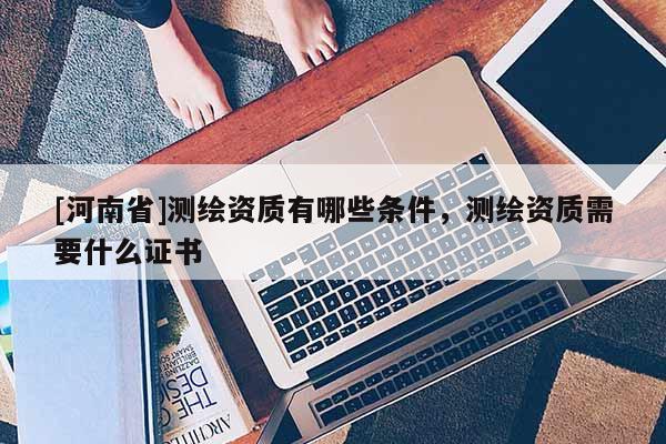 [河南省]测绘资质有哪些条件，测绘资质需要什么证书