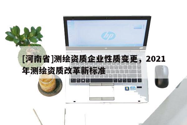 [河南省]测绘资质企业性质变更，2021年测绘资质改革新标准