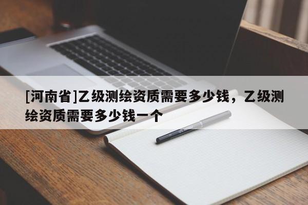 [河南省]乙级测绘资质需要多少钱，乙级测绘资质需要多少钱一个