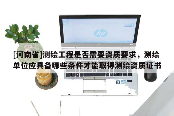 [河南省]测绘工程是否需要资质要求，测绘单位应具备哪些条件才能取得测绘资质证书