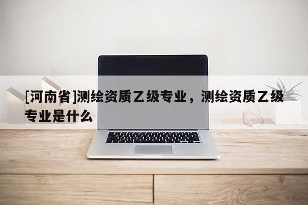 [河南省]测绘资质乙级专业，测绘资质乙级专业是什么