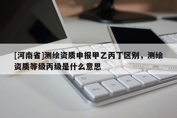 [河南省]测绘资质申报甲乙丙丁区别，测绘资质等级丙级是什么意思