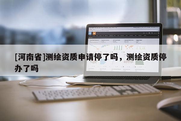 [河南省]测绘资质申请停了吗，测绘资质停办了吗